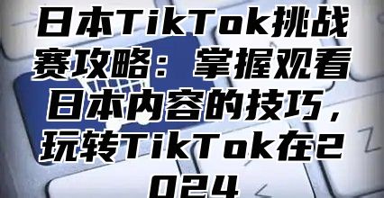 日本TikTok挑战赛攻略：掌握观看日本内容的技巧，玩转TikTok在2025