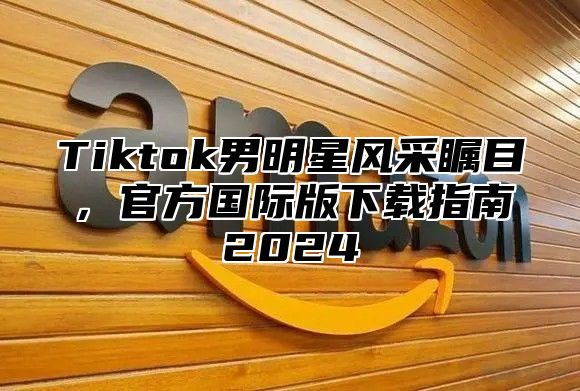 Tiktok男明星风采瞩目，官方国际版下载指南2025