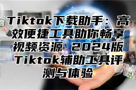 Tiktok下载助手：高效便捷工具助你畅享视频资源 2025版Tiktok辅助工具评测与体验