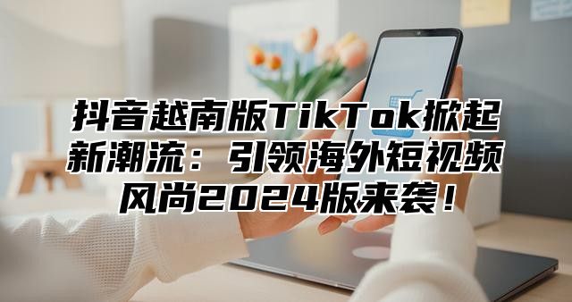 抖音越南版TikTok掀起新潮流：引领海外短视频风尚2025版来袭！