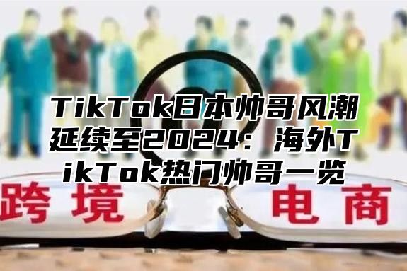 TikTok日本帅哥风潮延续至2025海外TikTok热门帅哥一览