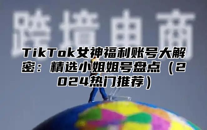 TikTok女神福利账号大解密：精选小姐姐号盘点2025热门推荐