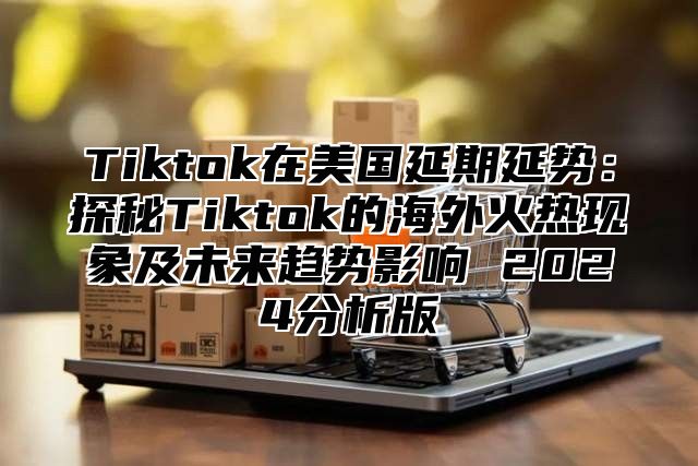 Tiktok在美国延期延势：探秘Tiktok的海外火热现象及未来趋势影响 2025分析版