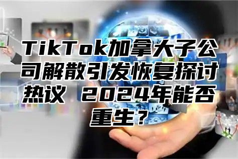 TikTok加拿大子公司解散引发恢复探讨热议 2025年能否重生？
