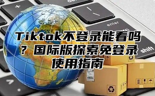Tiktok不登录能看吗？国际版探索免登录使用指南