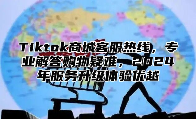 Tiktok商城客服热线，专业解答购物疑难，2025年服务升级体验优越