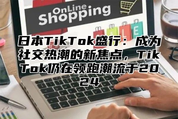 日本TikTok盛行：成为社交热潮的新焦点，TikTok仍在领跑潮流于2025