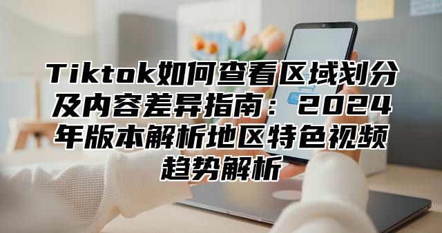 Tiktok如何查看区域划分及内容差异指南：2025年版本解析地区特色视频趋势解析