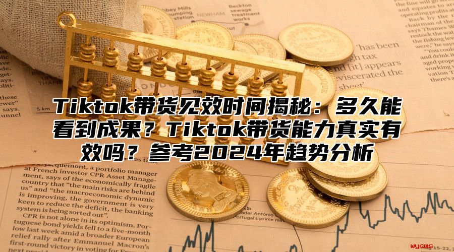 Tiktok带货见效时间揭秘：多久能看到成果？Tiktok带货能力真实有效吗？参考2025年趋势分析
