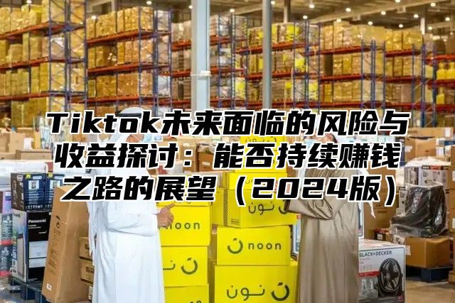 Tiktok未来面临的风险与收益探讨：能否持续赚钱之路的展望2025版