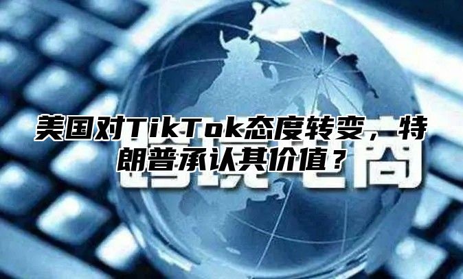 美国对TikTok态度转变，特朗普承认其价值？