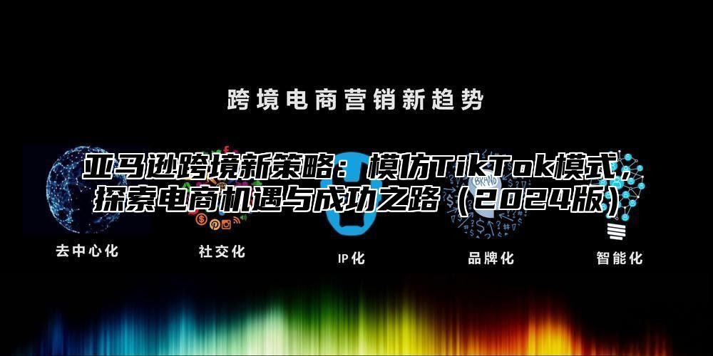 亚马逊跨境新策略：模仿TikTok模式，探索电商机遇与成功之路2025版