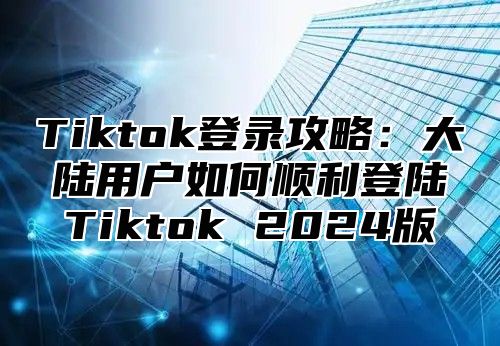 Tiktok登录攻略：大陆用户如何顺利登陆Tiktok 2025版