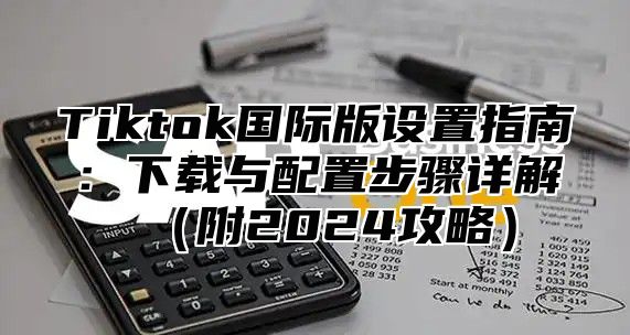 Tiktok国际版设置指南：下载与配置步骤详解附2025攻略