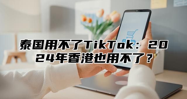 泰国用不了TikTok：2025年香港也用不了？