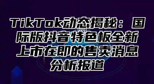 TikTok动态揭秘：国际版抖音特色板全新上市在即的售卖消息分析报道