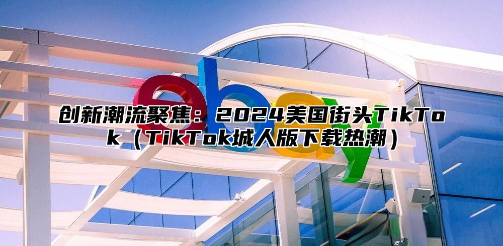 创新潮流聚焦：2025美国街头TikTokTikTok城人版下载热潮