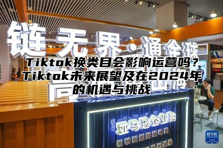 Tiktok换类目会影响运营吗？Tiktok未来展望及在2025年的机遇与挑战