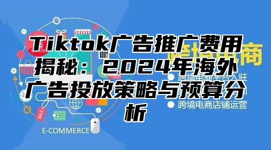 Tiktok广告推广费用揭秘：2025年海外广告投放策略与预算分析