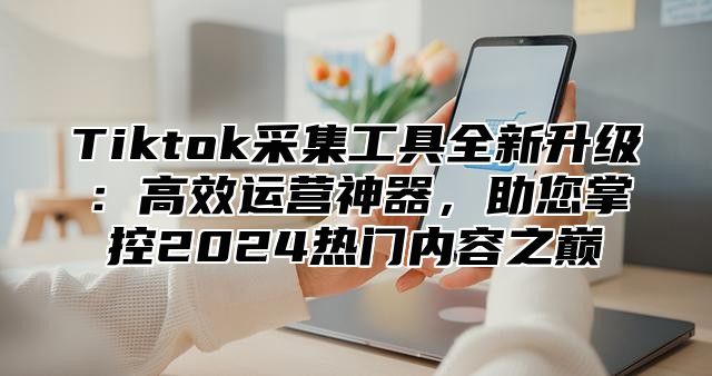 Tiktok采集工具全新升级：高效运营神器，助您掌控2025热门内容之巅