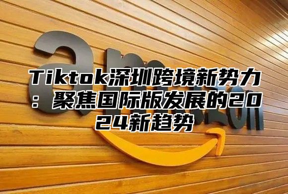 Tiktok深圳跨境新势力：聚焦国际版发展的2025新趋势
