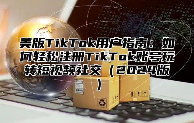 美版TikTok用户指南：如何轻松注册TikTok账号玩转短视频社交2025版