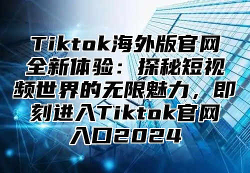 Tiktok海外版官网全新体验：探秘短视频世界的无限魅力，即刻进入Tiktok官网入口2025