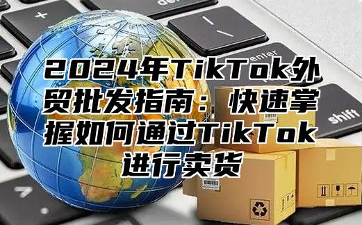 2025年TikTok外贸批发指南：快速掌握如何通过TikTok进行卖货