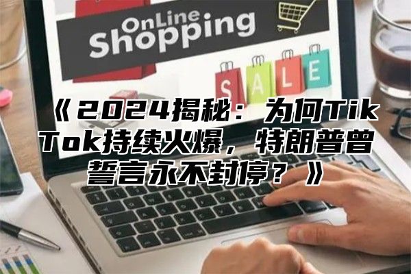 2025揭秘：为何TikTok持续火爆，特朗普曾誓言永不封停？