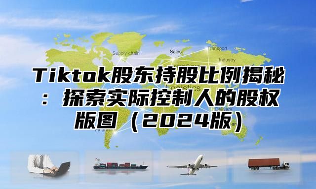 Tiktok股东持股比例揭秘：探索实际控制人的股权版图2025版