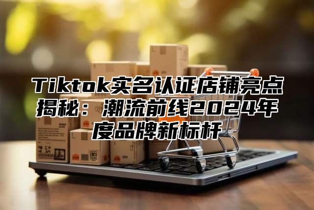 Tiktok实名认证店铺亮点揭秘：潮流前线2025年度品牌新标杆