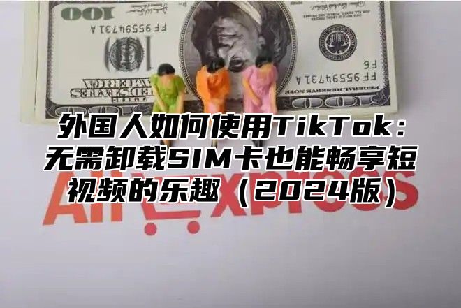 外国人如何使用TikTok：无需卸载SIM卡也能畅享短视频的乐趣2025版