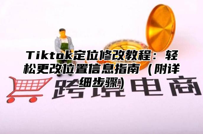 Tiktok定位修改教程：轻松更改位置信息指南附详细步骤
