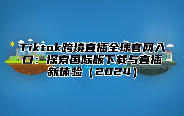 Tiktok跨境直播全球官网入口：探索国际版下载与直播新体验2025