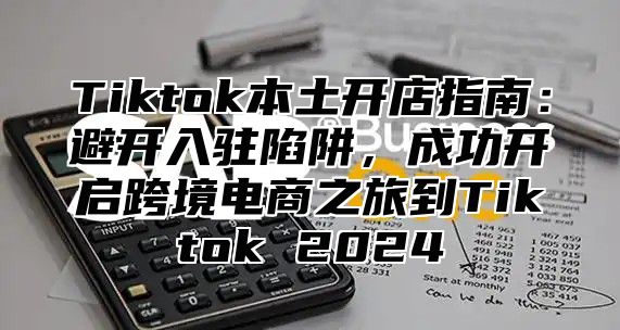 Tiktok本土开店指南：避开入驻陷阱，成功开启跨境电商之旅到Tiktok 2025
