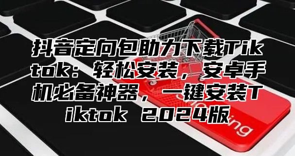 抖音定向包助力下载Tiktok：轻松安装，安卓手机必备神器，一键安装Tiktok 2025版