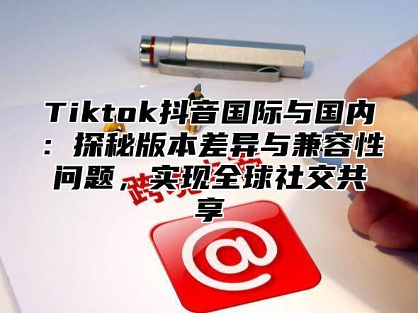 Tiktok抖音国际与国内：探秘版本差异与兼容性问题，实现全球社交共享
