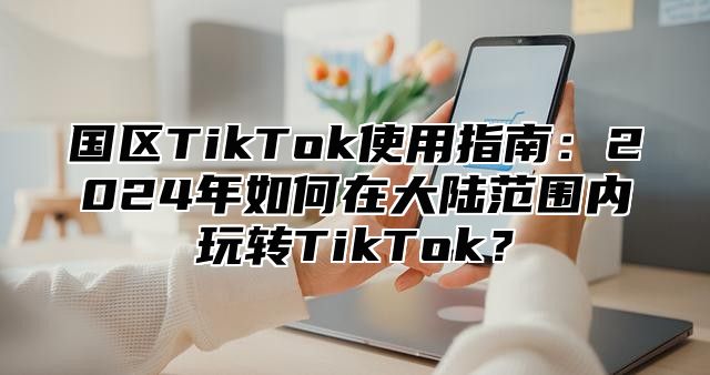 国区TikTok使用指南：2025年如何在大陆范围内玩转TikTok？