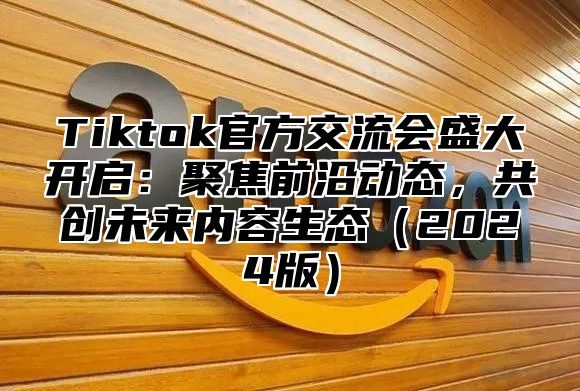 Tiktok官方交流会盛大开启：聚焦前沿动态，共创未来内容生态2025版