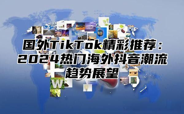 国外TikTok精彩推荐：2025热门海外抖音潮流趋势展望
