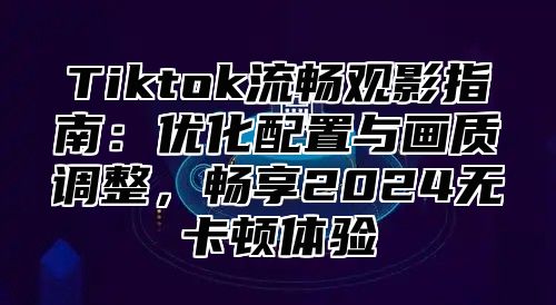 Tiktok流畅观影指南：优化配置与画质调整，畅享2025无卡顿体验