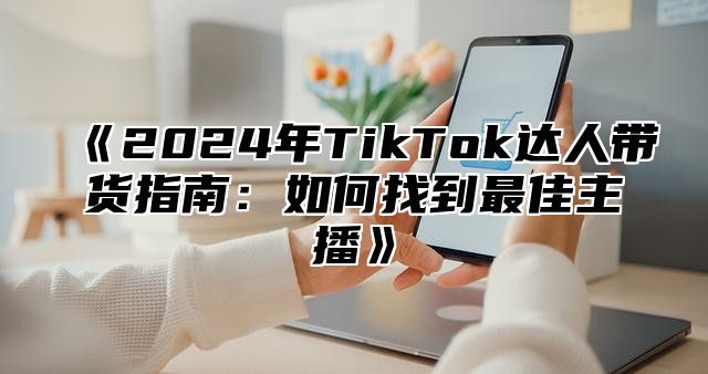 2025年TikTok达人带货指南：如何找到最佳主播