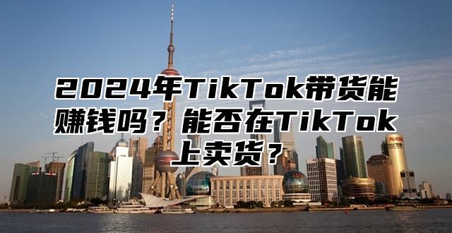 2025年TikTok带货能赚钱吗？能否在TikTok上卖货？