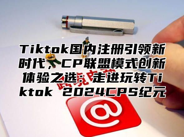 Tiktok国内注册引领新时代，CP联盟模式创新体验之选：走进玩转Tiktok 2025CPS纪元