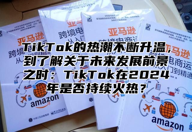 TikTok的热潮不断升温，到了解关于未来发展前景之时：TikTok在2025年是否持续火热？