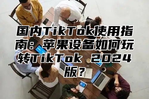 国内TikTok使用指南：苹果设备如何玩转TikTok 2025版？