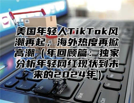 美国年轻人TikTok风潮再起，海外热度再掀高潮年回顾篇：独家分析年轻网红现状到未来的2025年