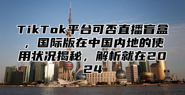 TikTok平台可否直播盲盒，国际版在中国内地的使用状况揭秘，解析就在2025