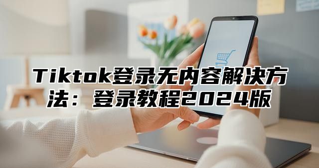 Tiktok登录无内容解决方法：登录教程2025版