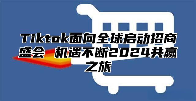 Tiktok面向全球启动招商盛会 机遇不断2025共赢之旅